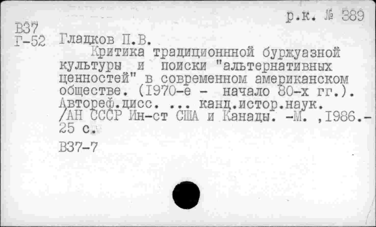 ﻿р.к. $ 389 837
Г-52 Гладков П.В.
Критика традиционней буржуазной культуры и поиски "альтернативных ценностей" в современном американском обществе. (1970-е - начало 80-х гг.). Автореф.дисс. ... канд.истор.наук.
/АН СССР Ин-ст США и Канады. -И. ,1986.-25 с.
В37-7